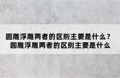 圆雕浮雕两者的区别主要是什么？ 圆雕浮雕两者的区别主要是什么